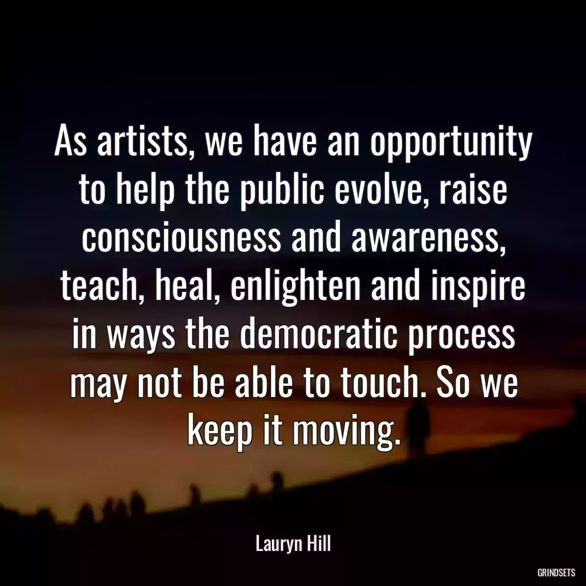 As artists, we have an opportunity to help the public evolve, raise consciousness and awareness, teach, heal, enlighten and inspire in ways the democratic process may not be able to touch. So we keep it moving.