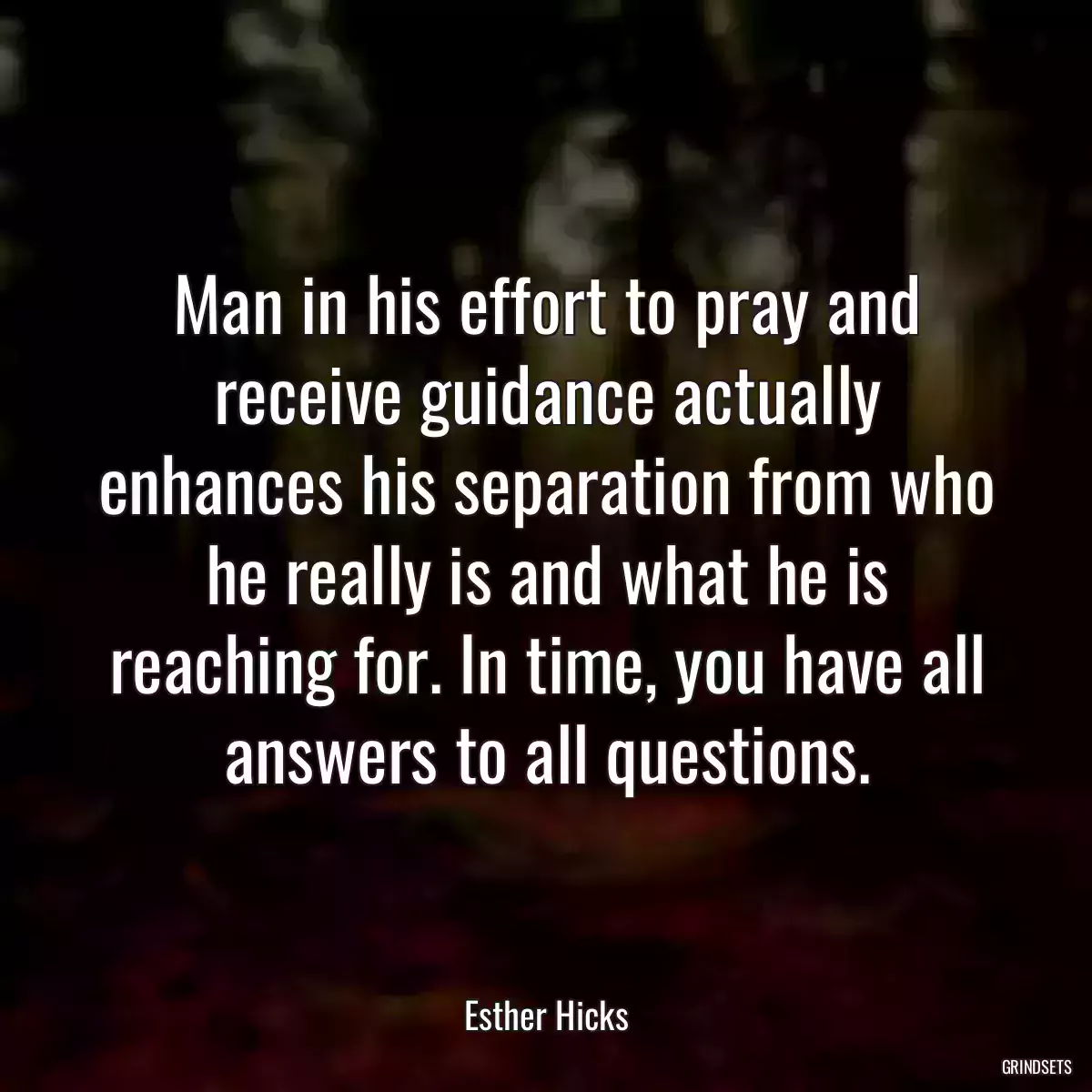 Man in his effort to pray and receive guidance actually enhances his separation from who he really is and what he is reaching for. In time, you have all answers to all questions.