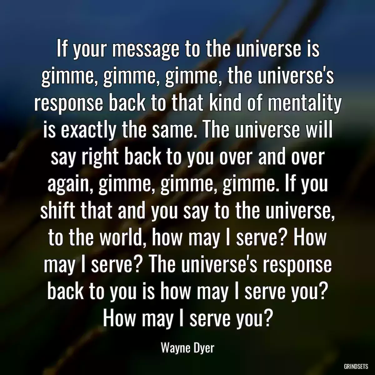 If your message to the universe is gimme, gimme, gimme, the universe\'s response back to that kind of mentality is exactly the same. The universe will say right back to you over and over again, gimme, gimme, gimme. If you shift that and you say to the universe, to the world, how may I serve? How may I serve? The universe\'s response back to you is how may I serve you? How may I serve you?