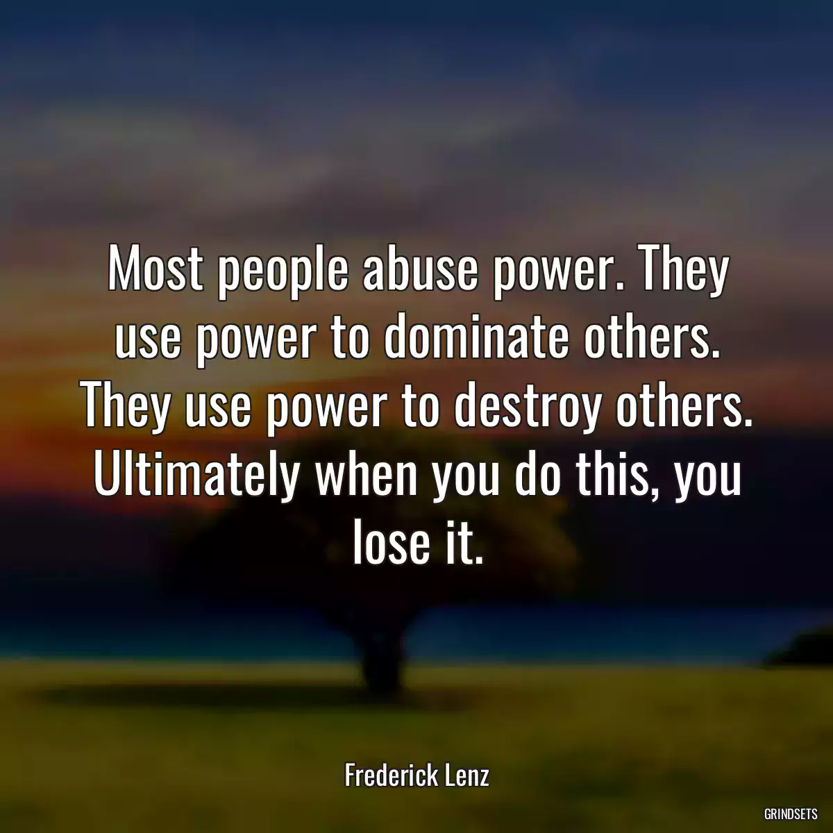 Most people abuse power. They use power to dominate others. They use power to destroy others. Ultimately when you do this, you lose it.