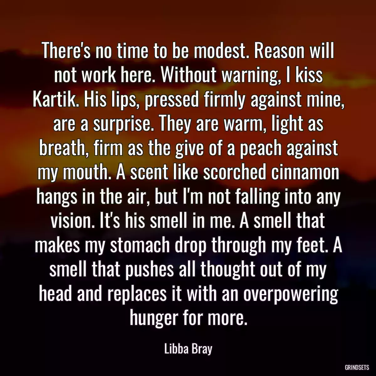 There\'s no time to be modest. Reason will not work here. Without warning, I kiss Kartik. His lips, pressed firmly against mine, are a surprise. They are warm, light as breath, firm as the give of a peach against my mouth. A scent like scorched cinnamon hangs in the air, but I\'m not falling into any vision. It\'s his smell in me. A smell that makes my stomach drop through my feet. A smell that pushes all thought out of my head and replaces it with an overpowering hunger for more.