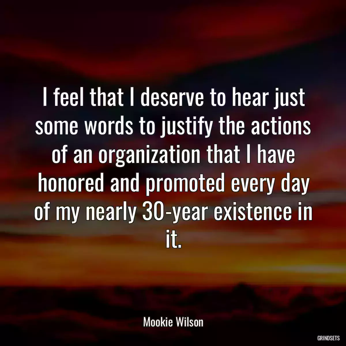 I feel that I deserve to hear just some words to justify the actions of an organization that I have honored and promoted every day of my nearly 30-year existence in it.