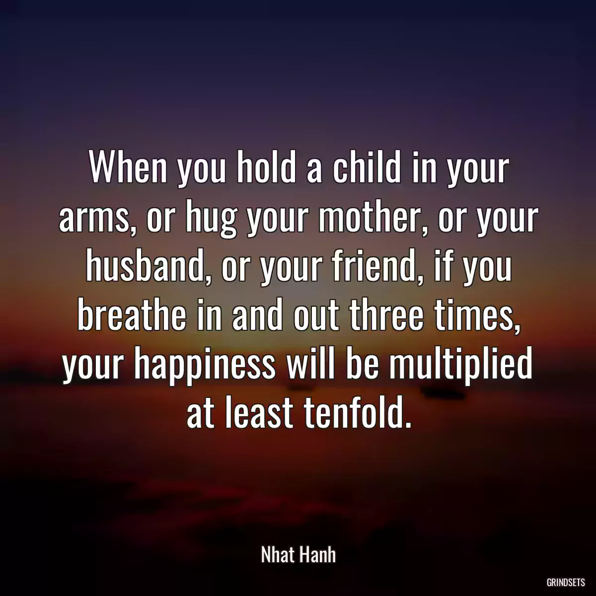 When you hold a child in your arms, or hug your mother, or your husband, or your friend, if you breathe in and out three times, your happiness will be multiplied at least tenfold.