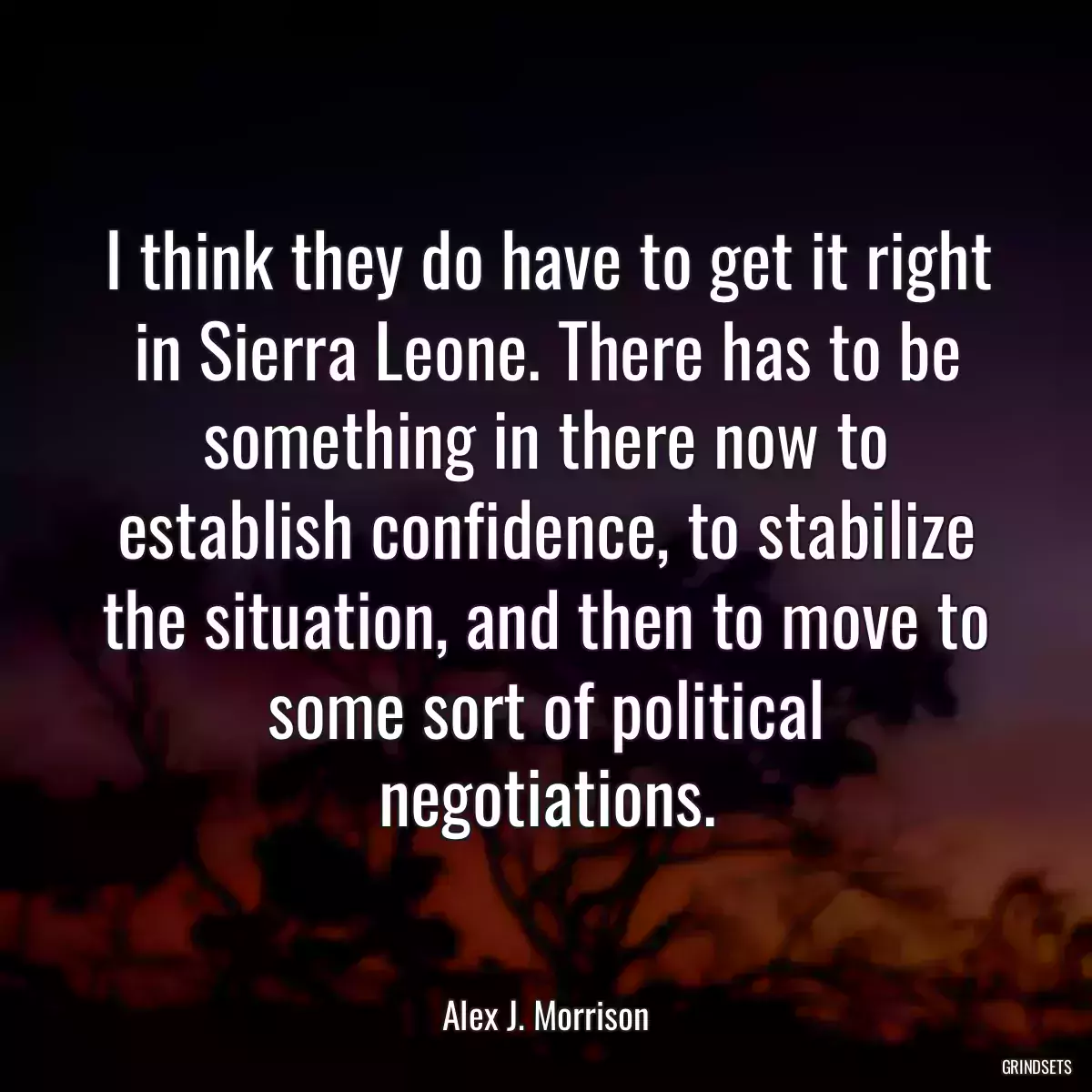 I think they do have to get it right in Sierra Leone. There has to be something in there now to establish confidence, to stabilize the situation, and then to move to some sort of political negotiations.