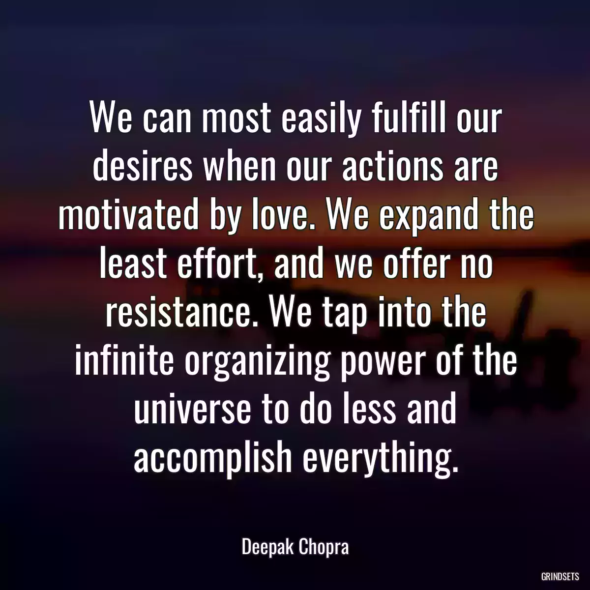 We can most easily fulfill our desires when our actions are motivated by love. We expand the least effort, and we offer no resistance. We tap into the infinite organizing power of the universe to do less and accomplish everything.