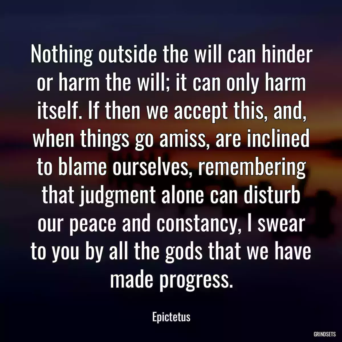 Nothing outside the will can hinder or harm the will; it can only harm itself. If then we accept this, and, when things go amiss, are inclined to blame ourselves, remembering that judgment alone can disturb our peace and constancy, I swear to you by all the gods that we have made progress.