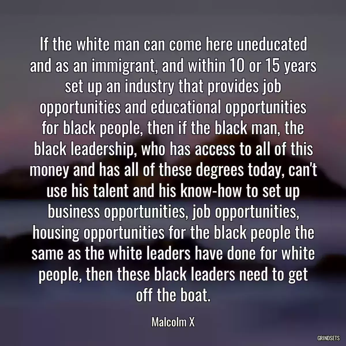 If the white man can come here uneducated and as an immigrant, and within 10 or 15 years set up an industry that provides job opportunities and educational opportunities for black people, then if the black man, the black leadership, who has access to all of this money and has all of these degrees today, can\'t use his talent and his know-how to set up business opportunities, job opportunities, housing opportunities for the black people the same as the white leaders have done for white people, then these black leaders need to get off the boat.