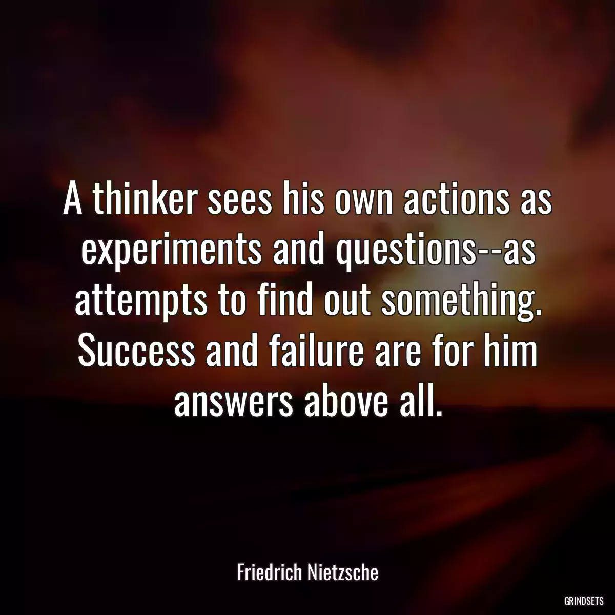 A thinker sees his own actions as experiments and questions--as attempts to find out something. Success and failure are for him answers above all.