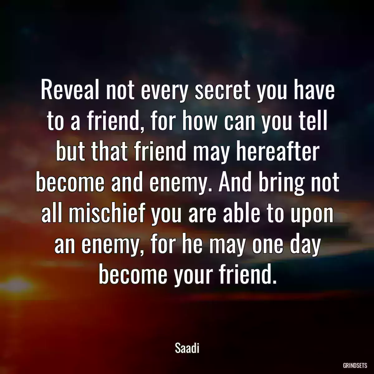 Reveal not every secret you have to a friend, for how can you tell but that friend may hereafter become and enemy. And bring not all mischief you are able to upon an enemy, for he may one day become your friend.