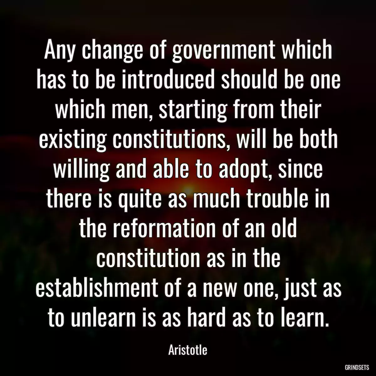 Any change of government which has to be introduced should be one which men, starting from their existing constitutions, will be both willing and able to adopt, since there is quite as much trouble in the reformation of an old constitution as in the establishment of a new one, just as to unlearn is as hard as to learn.