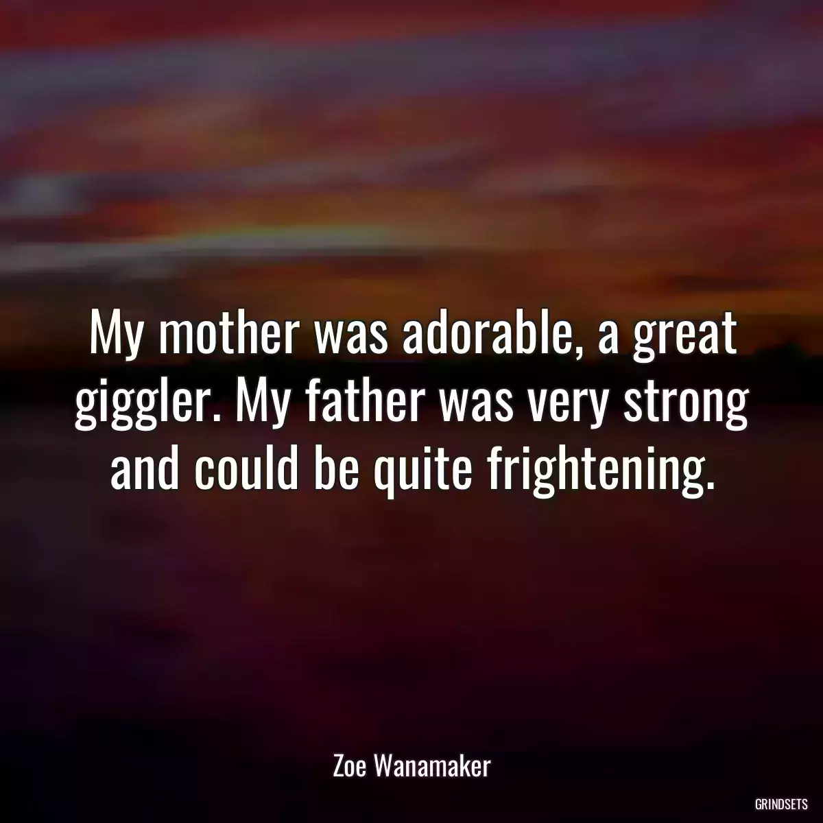 My mother was adorable, a great giggler. My father was very strong and could be quite frightening.