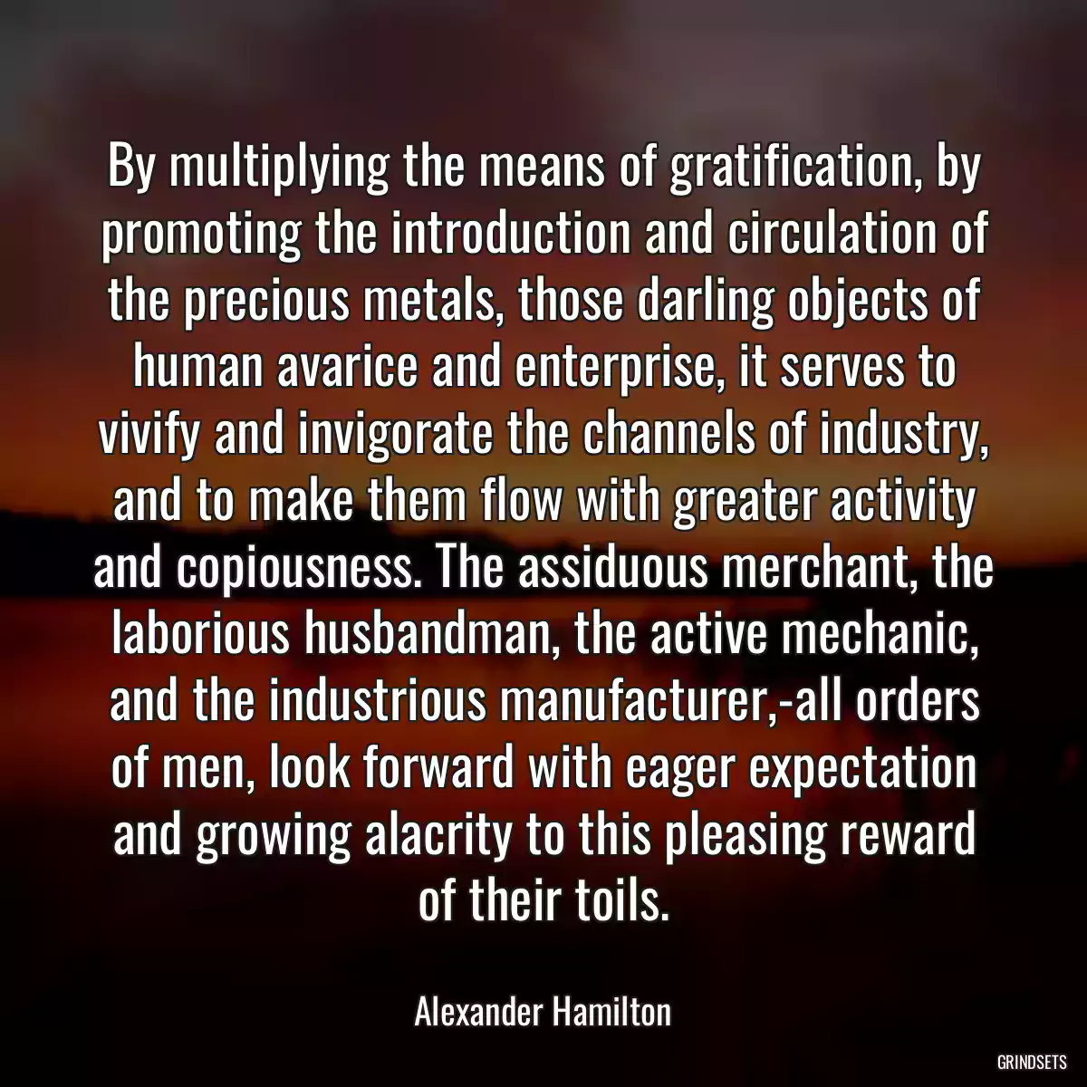 By multiplying the means of gratification, by promoting the introduction and circulation of the precious metals, those darling objects of human avarice and enterprise, it serves to vivify and invigorate the channels of industry, and to make them flow with greater activity and copiousness. The assiduous merchant, the laborious husbandman, the active mechanic, and the industrious manufacturer,-all orders of men, look forward with eager expectation and growing alacrity to this pleasing reward of their toils.