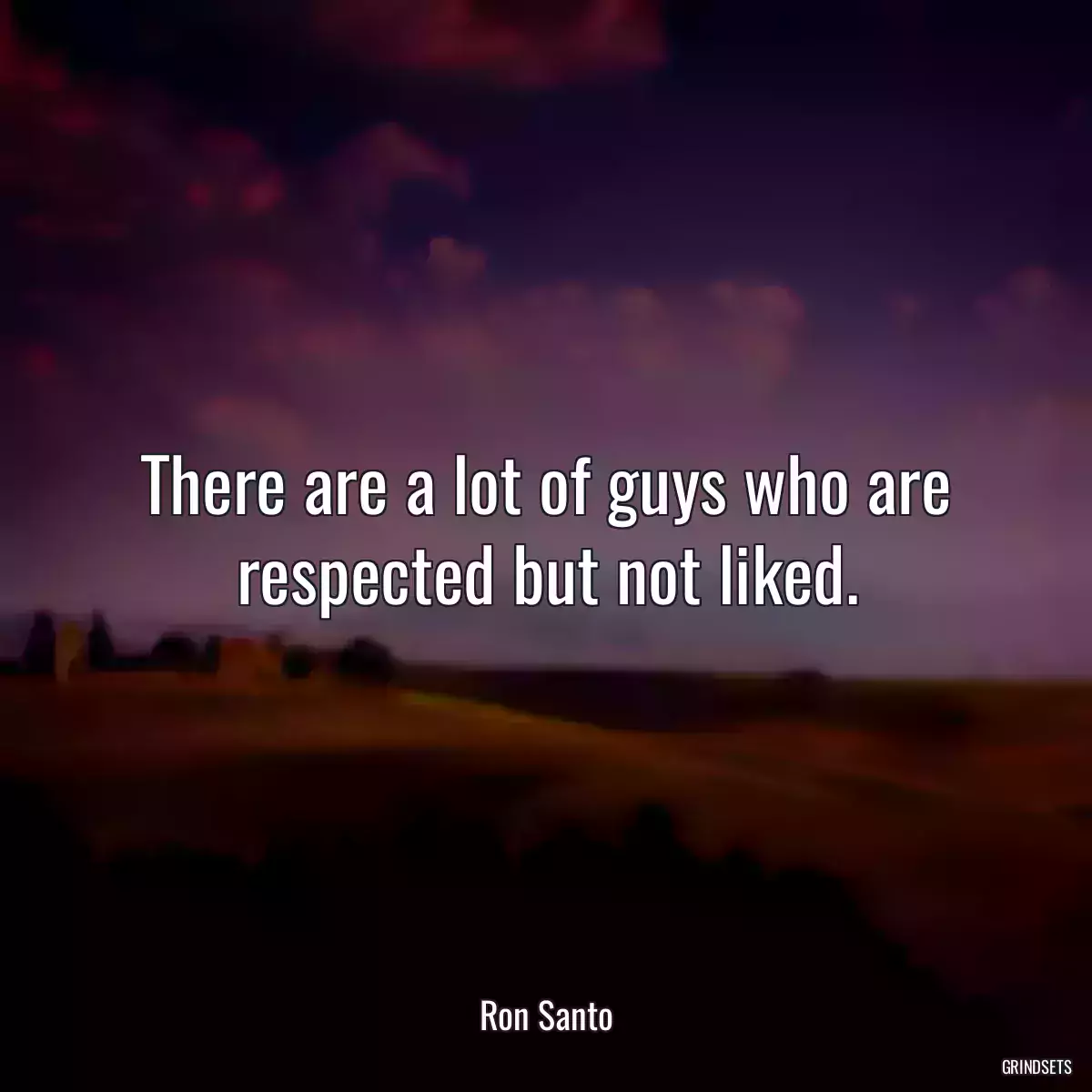 There are a lot of guys who are respected but not liked.