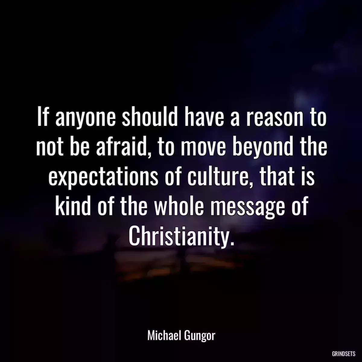 If anyone should have a reason to not be afraid, to move beyond the expectations of culture, that is kind of the whole message of Christianity.