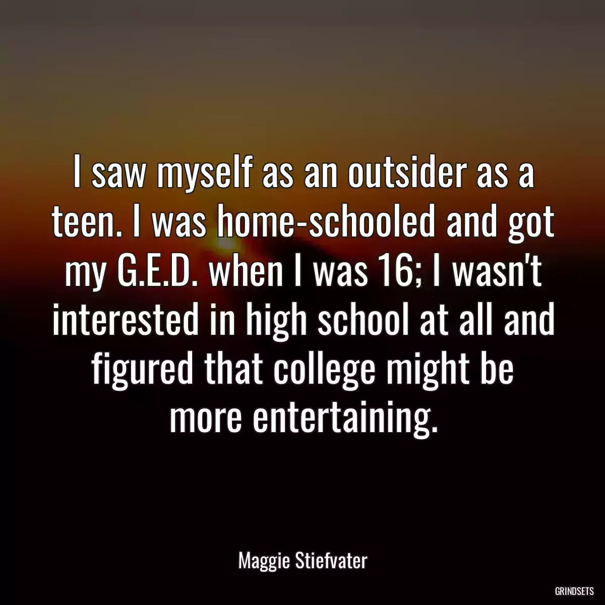 I saw myself as an outsider as a teen. I was home-schooled and got my G.E.D. when I was 16; I wasn\'t interested in high school at all and figured that college might be more entertaining.