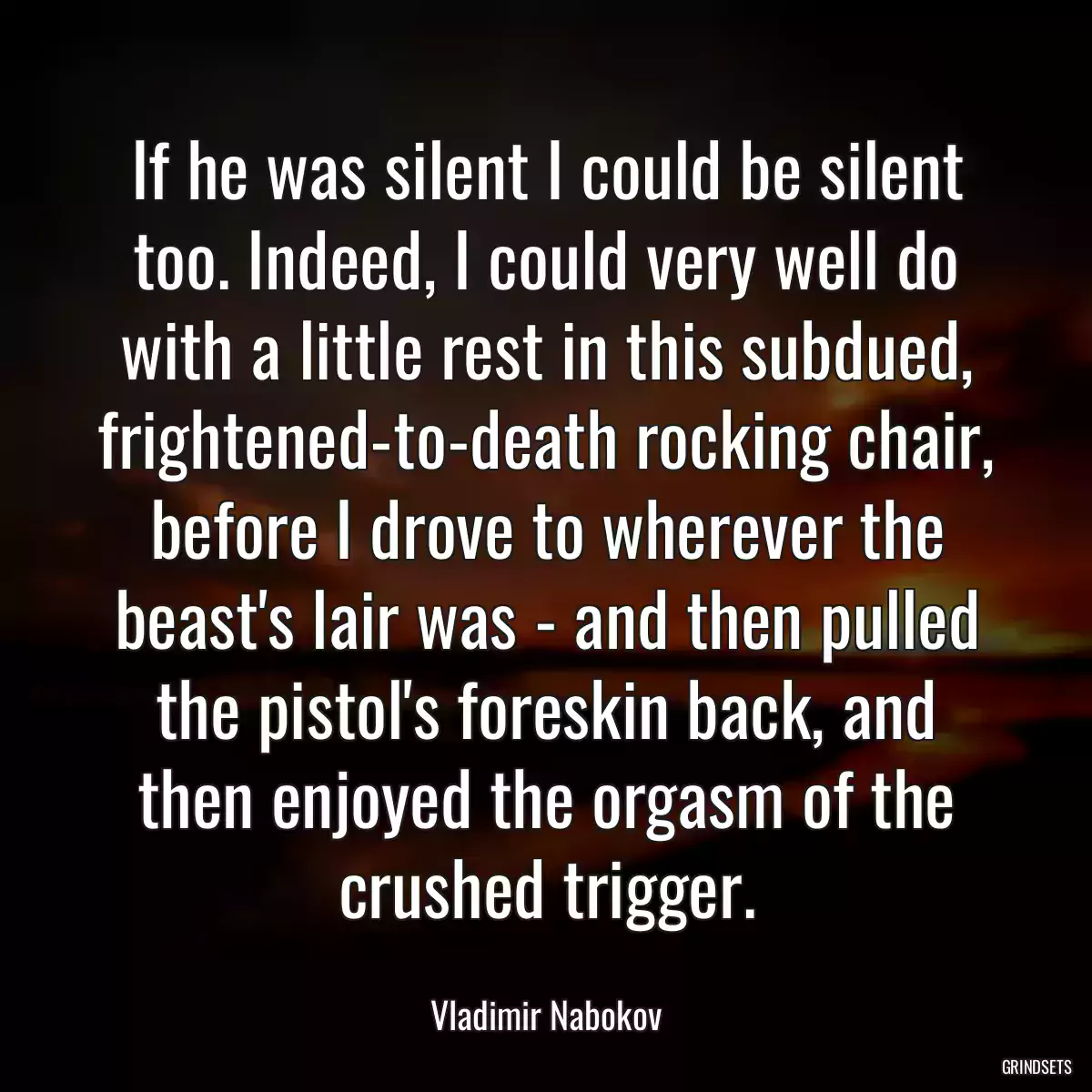 If he was silent I could be silent too. Indeed, I could very well do with a little rest in this subdued, frightened-to-death rocking chair, before I drove to wherever the beast\'s lair was - and then pulled the pistol\'s foreskin back, and then enjoyed the orgasm of the crushed trigger.