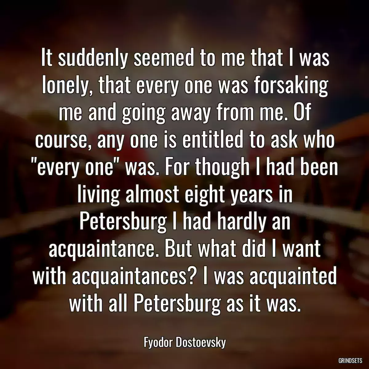 It suddenly seemed to me that I was lonely, that every one was forsaking me and going away from me. Of course, any one is entitled to ask who \