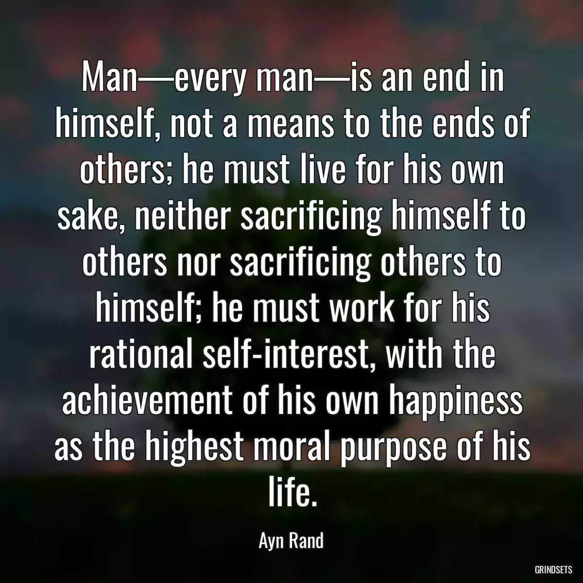 Man—every man—is an end in himself, not a means to the ends of others; he must live for his own sake, neither sacrificing himself to others nor sacrificing others to himself; he must work for his rational self-interest, with the achievement of his own happiness as the highest moral purpose of his life.