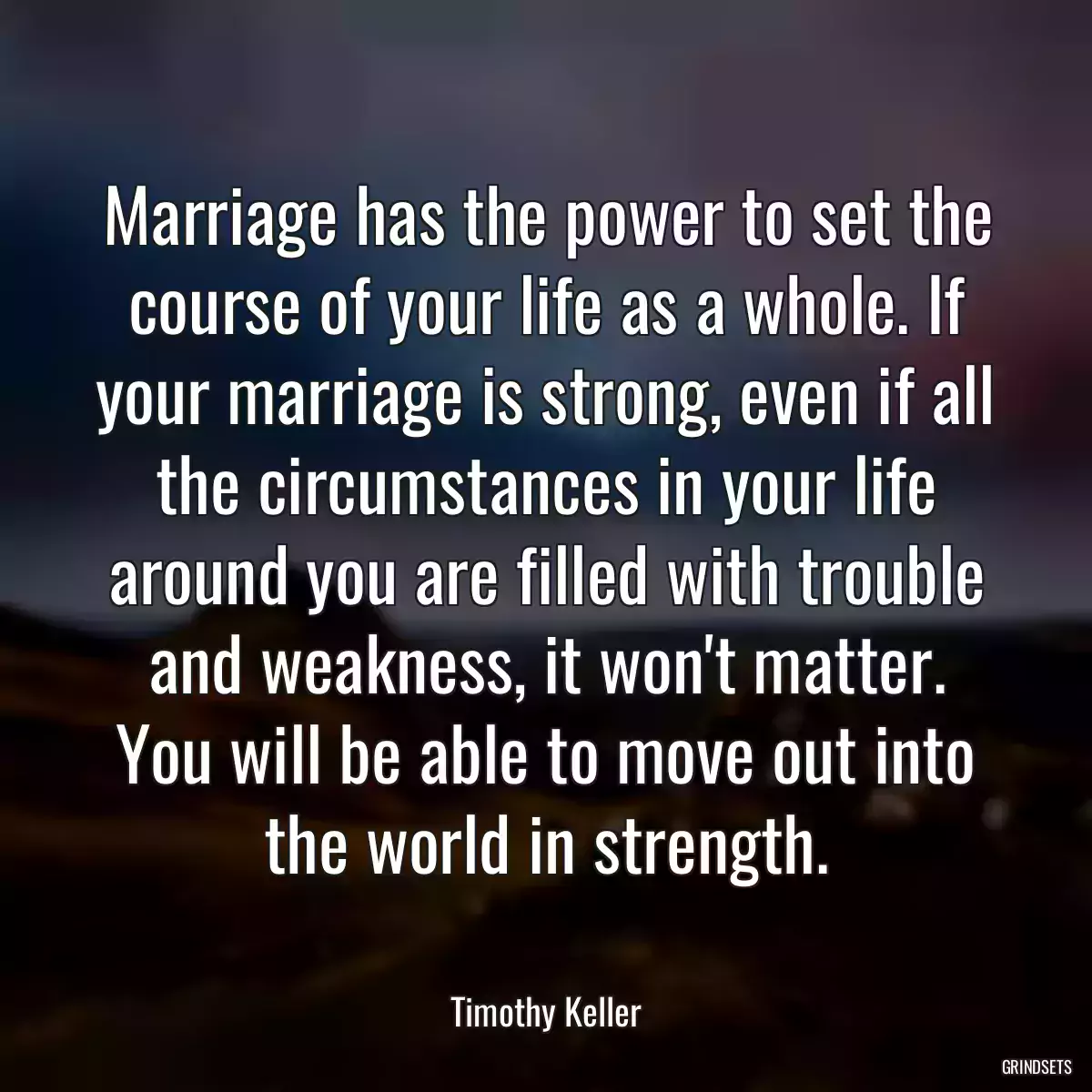 Marriage has the power to set the course of your life as a whole. If your marriage is strong, even if all the circumstances in your life around you are filled with trouble and weakness, it won\'t matter. You will be able to move out into the world in strength.