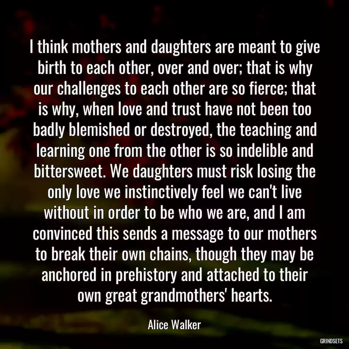 I think mothers and daughters are meant to give birth to each other, over and over; that is why our challenges to each other are so fierce; that is why, when love and trust have not been too badly blemished or destroyed, the teaching and learning one from the other is so indelible and bittersweet. We daughters must risk losing the only love we instinctively feel we can\'t live without in order to be who we are, and I am convinced this sends a message to our mothers to break their own chains, though they may be anchored in prehistory and attached to their own great grandmothers\' hearts.