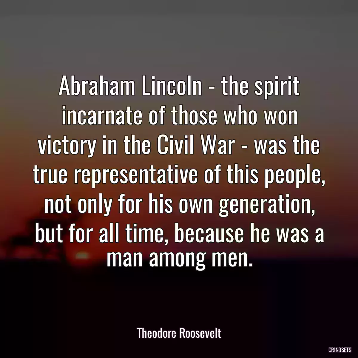 Abraham Lincoln - the spirit incarnate of those who won victory in the Civil War - was the true representative of this people, not only for his own generation, but for all time, because he was a man among men.