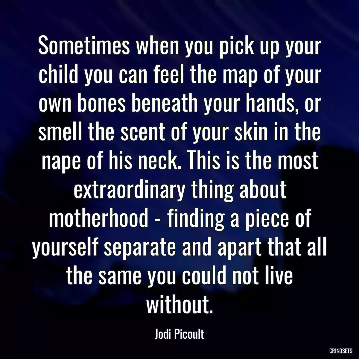 Sometimes when you pick up your child you can feel the map of your own bones beneath your hands, or smell the scent of your skin in the nape of his neck. This is the most extraordinary thing about motherhood - finding a piece of yourself separate and apart that all the same you could not live without.