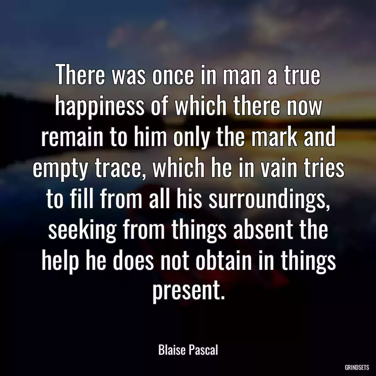 There was once in man a true happiness of which there now remain to him only the mark and empty trace, which he in vain tries to fill from all his surroundings, seeking from things absent the help he does not obtain in things present.