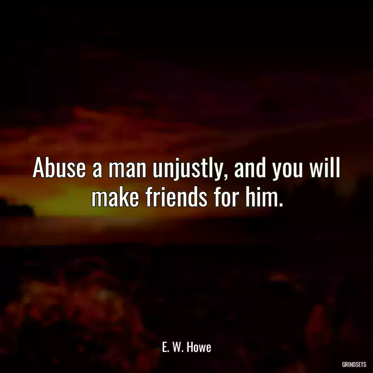 Abuse a man unjustly, and you will make friends for him.