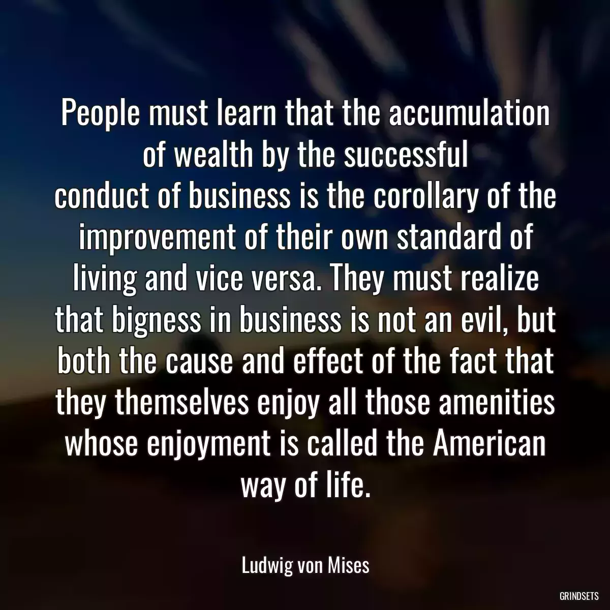 People must learn that the accumulation of wealth by the successful
conduct of business is the corollary of the improvement of their own standard of
living and vice versa. They must realize that bigness in business is not an evil, but both the cause and effect of the fact that they themselves enjoy all those amenities
whose enjoyment is called the American way of life.