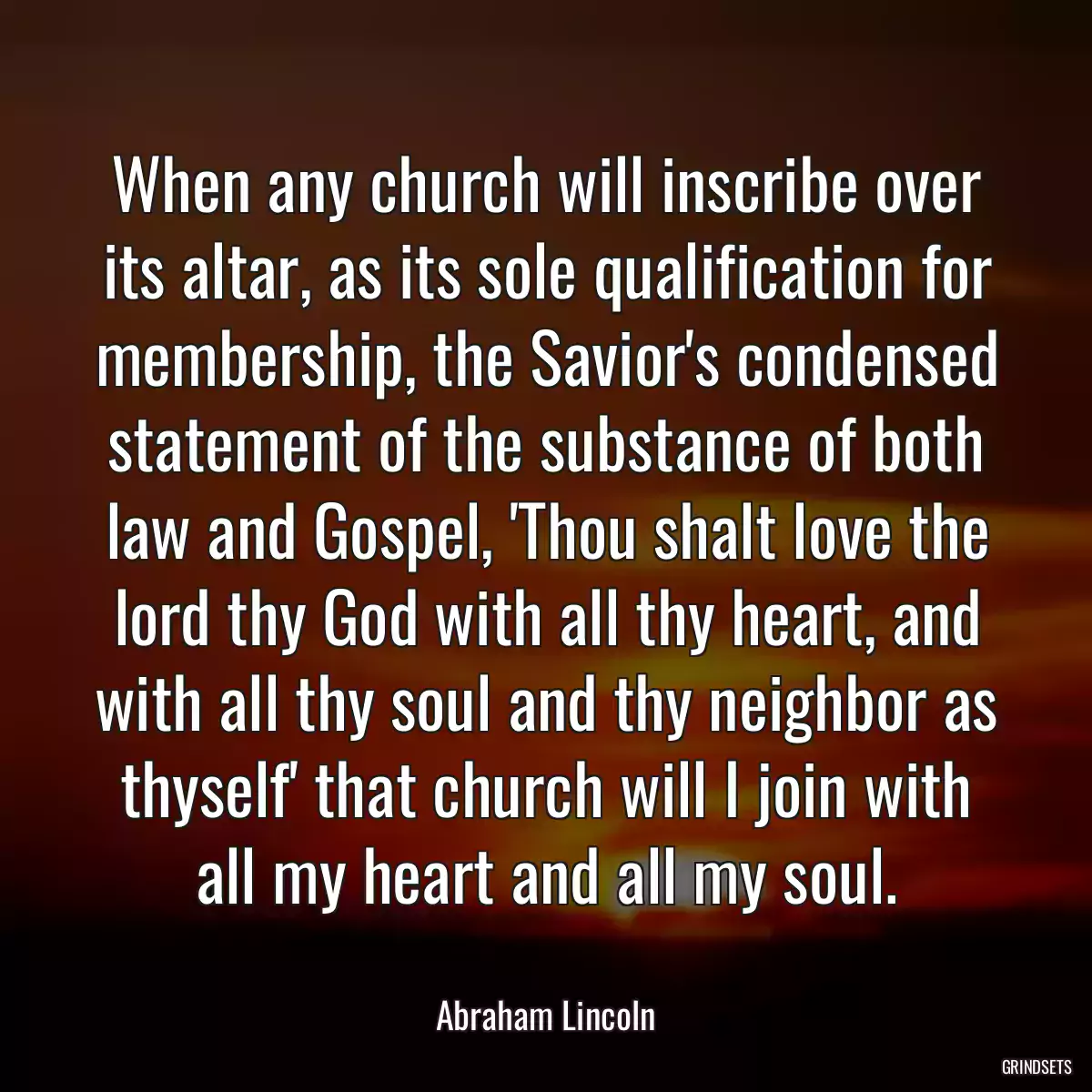 When any church will inscribe over its altar, as its sole qualification for membership, the Savior\'s condensed statement of the substance of both law and Gospel, \'Thou shalt love the lord thy God with all thy heart, and with all thy soul and thy neighbor as thyself\' that church will I join with all my heart and all my soul.