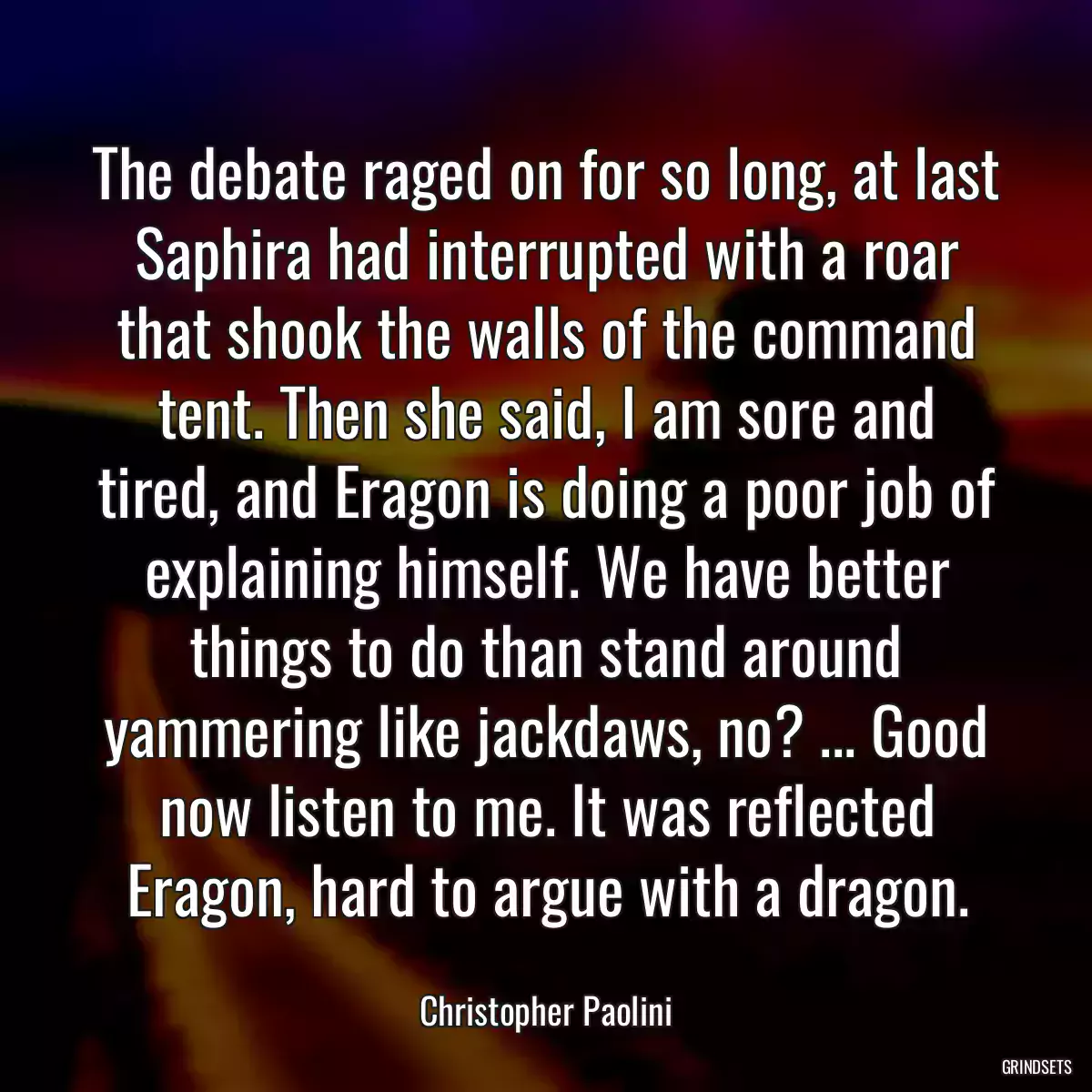 The debate raged on for so long, at last Saphira had interrupted with a roar that shook the walls of the command tent. Then she said, I am sore and tired, and Eragon is doing a poor job of explaining himself. We have better things to do than stand around yammering like jackdaws, no? ... Good now listen to me. It was reflected Eragon, hard to argue with a dragon.