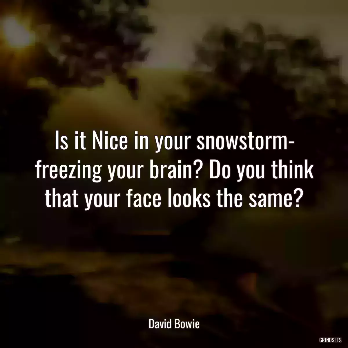 Is it Nice in your snowstorm- freezing your brain? Do you think that your face looks the same?