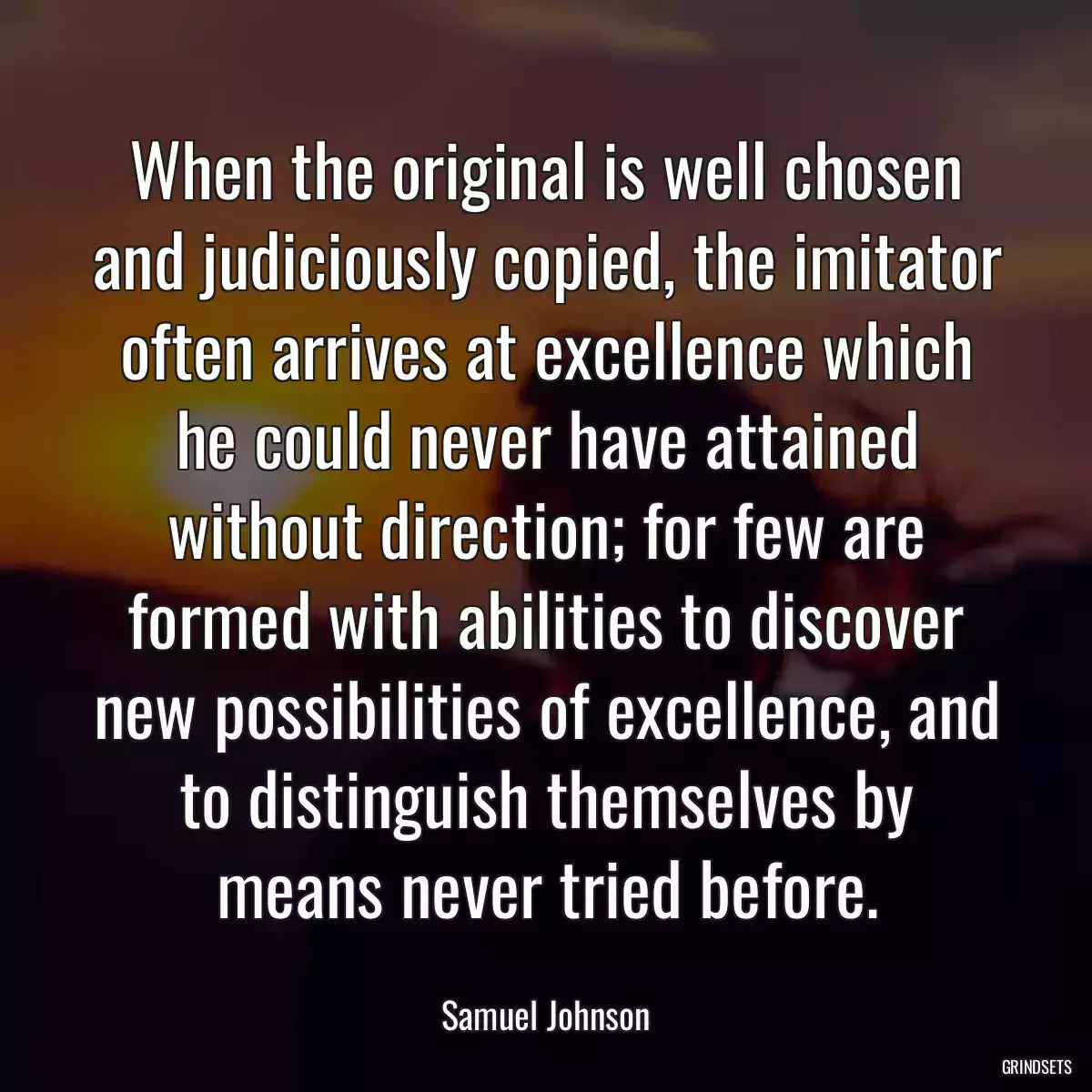 When the original is well chosen and judiciously copied, the imitator often arrives at excellence which he could never have attained without direction; for few are formed with abilities to discover new possibilities of excellence, and to distinguish themselves by means never tried before.