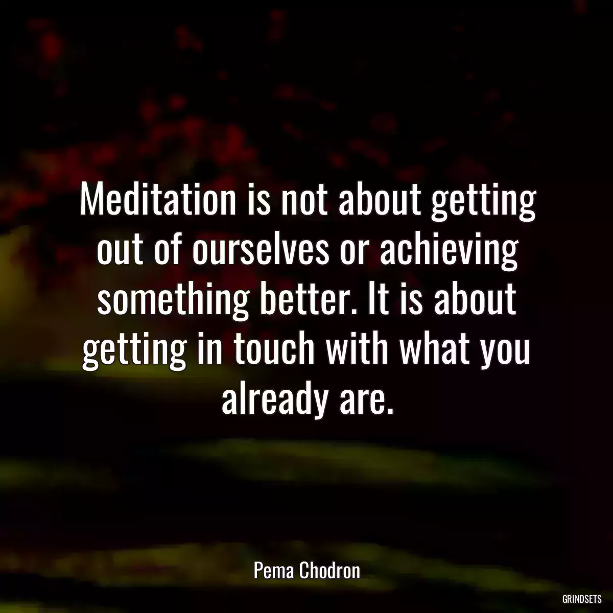 Meditation is not about getting out of ourselves or achieving something better. It is about getting in touch with what you already are.