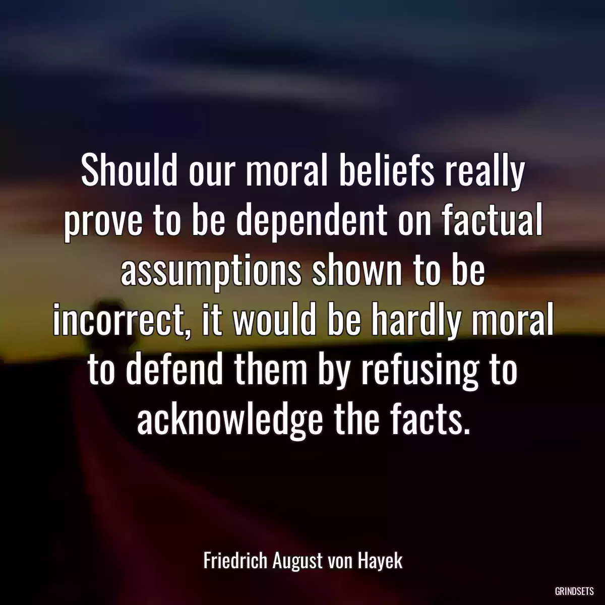 Should our moral beliefs really prove to be dependent on factual assumptions shown to be incorrect, it would be hardly moral to defend them by refusing to acknowledge the facts.