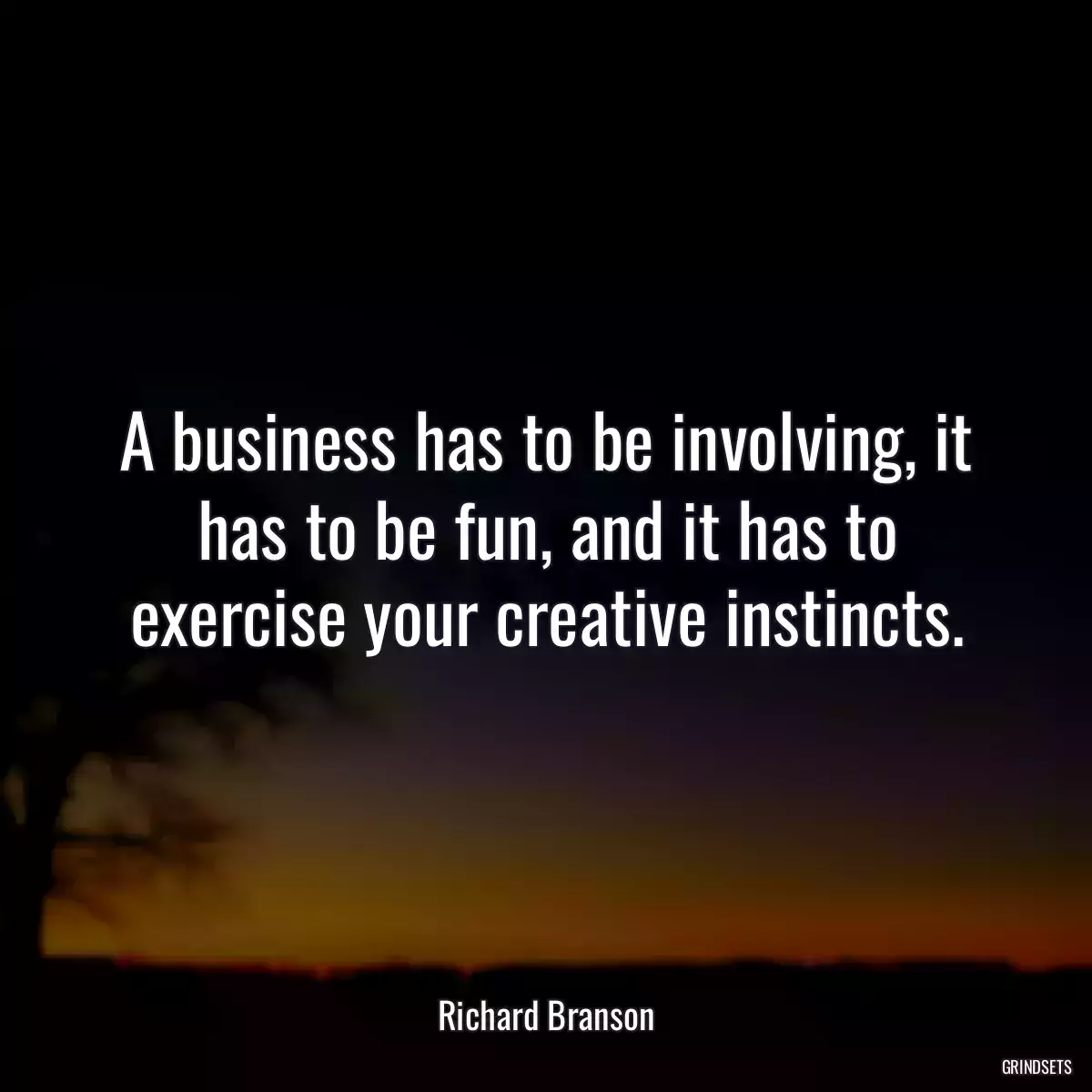 A business has to be involving, it has to be fun, and it has to exercise your creative instincts.