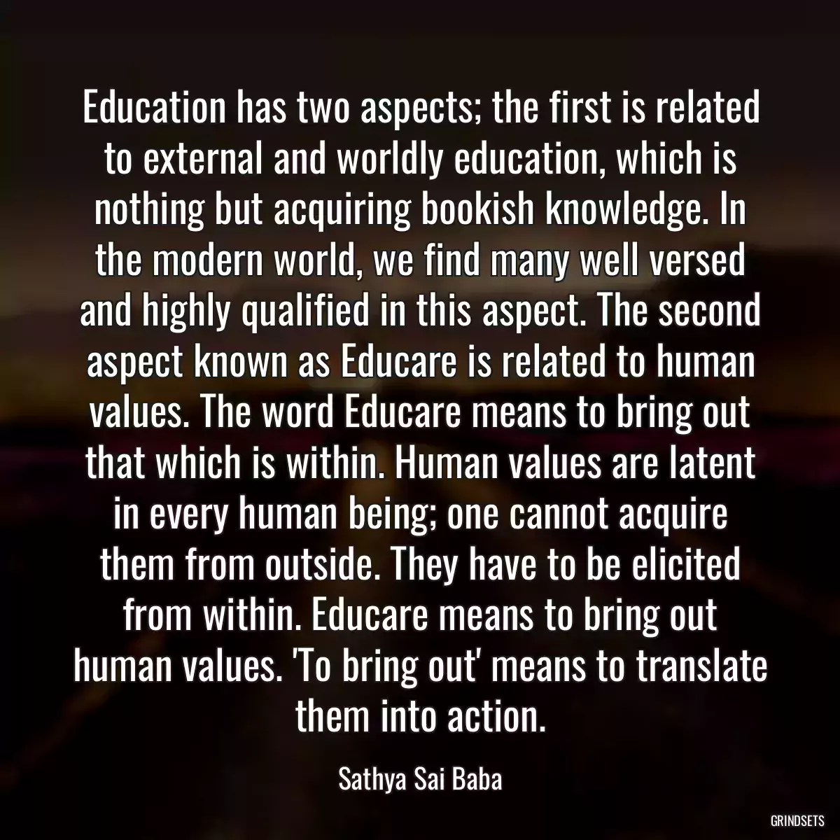 Education has two aspects; the first is related to external and worldly education, which is nothing but acquiring bookish knowledge. In the modern world, we find many well versed and highly qualified in this aspect. The second aspect known as Educare is related to human values. The word Educare means to bring out that which is within. Human values are latent in every human being; one cannot acquire them from outside. They have to be elicited from within. Educare means to bring out human values. \'To bring out\' means to translate them into action.