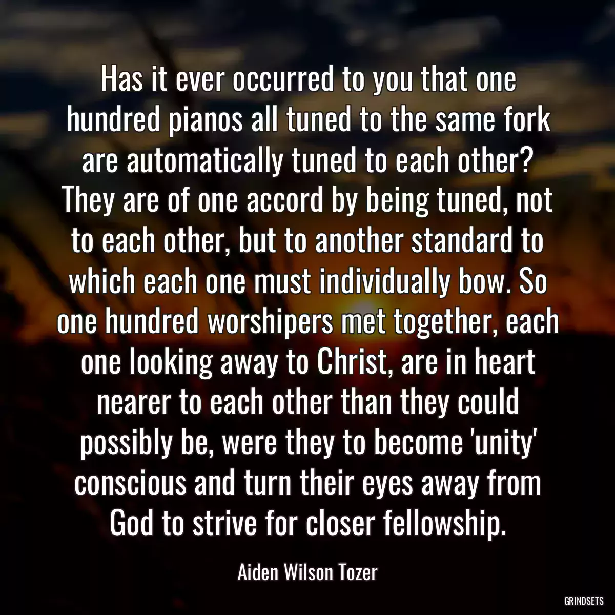 Has it ever occurred to you that one hundred pianos all tuned to the same fork are automatically tuned to each other? They are of one accord by being tuned, not to each other, but to another standard to which each one must individually bow. So one hundred worshipers met together, each one looking away to Christ, are in heart nearer to each other than they could possibly be, were they to become \'unity\' conscious and turn their eyes away from God to strive for closer fellowship.