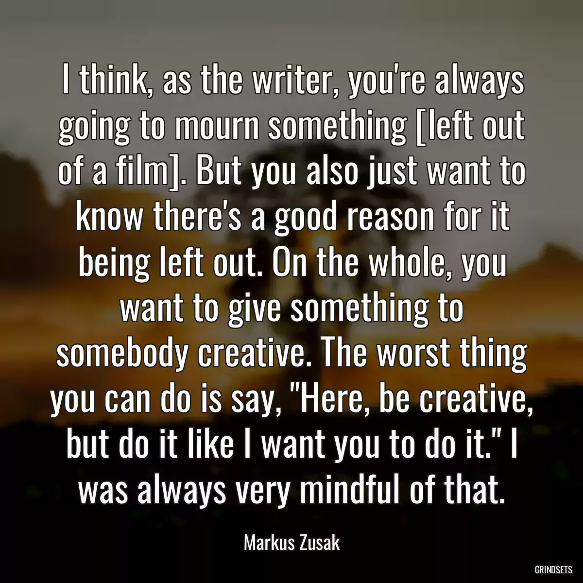 I think, as the writer, you\'re always going to mourn something [left out of a film]. But you also just want to know there\'s a good reason for it being left out. On the whole, you want to give something to somebody creative. The worst thing you can do is say, \