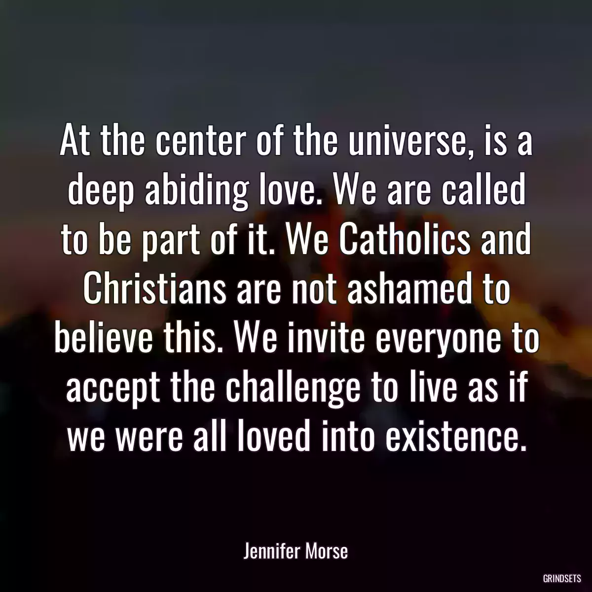 At the center of the universe, is a deep abiding love. We are called to be part of it. We Catholics and Christians are not ashamed to believe this. We invite everyone to accept the challenge to live as if we were all loved into existence.