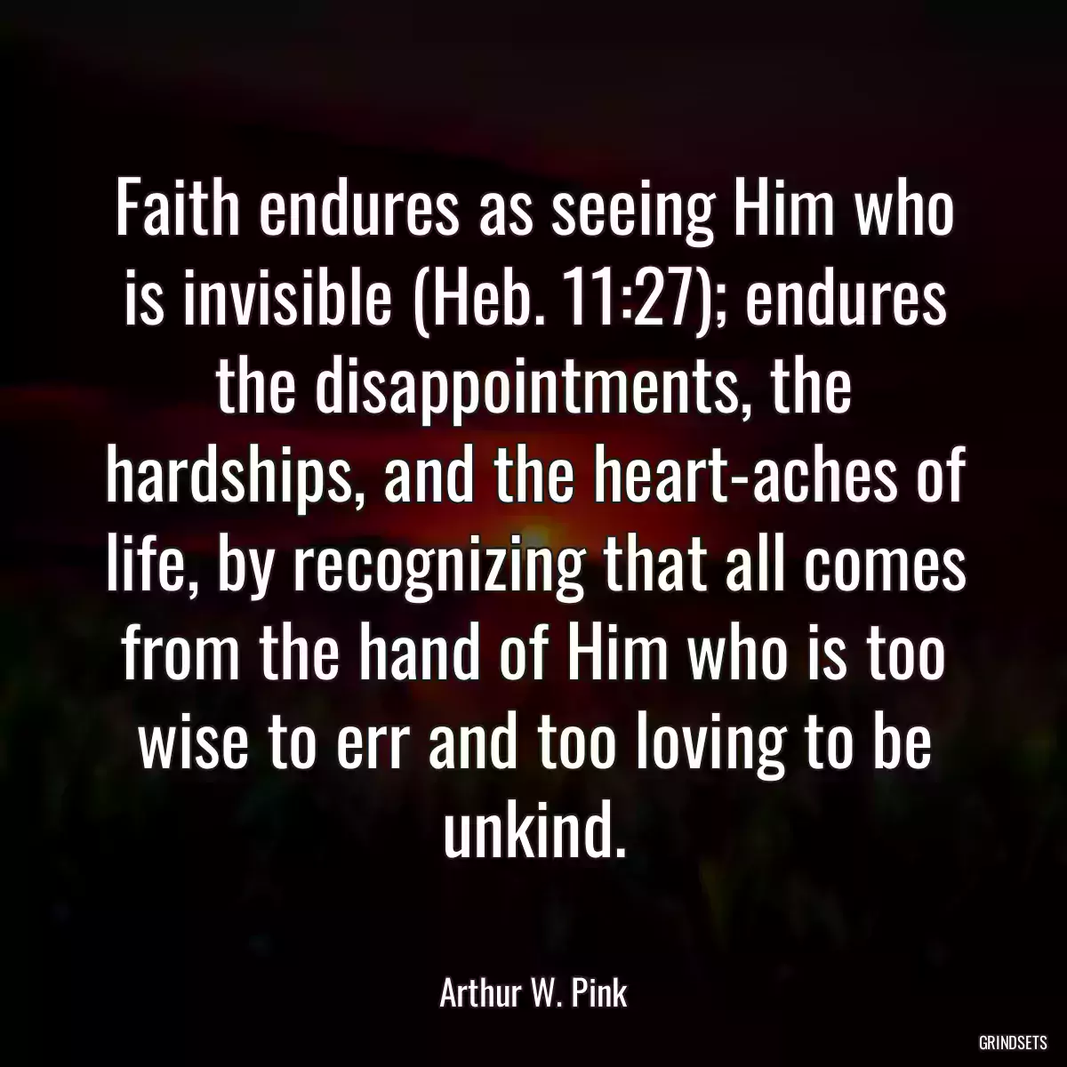 Faith endures as seeing Him who is invisible (Heb. 11:27); endures the disappointments, the hardships, and the heart-aches of life, by recognizing that all comes from the hand of Him who is too wise to err and too loving to be unkind.