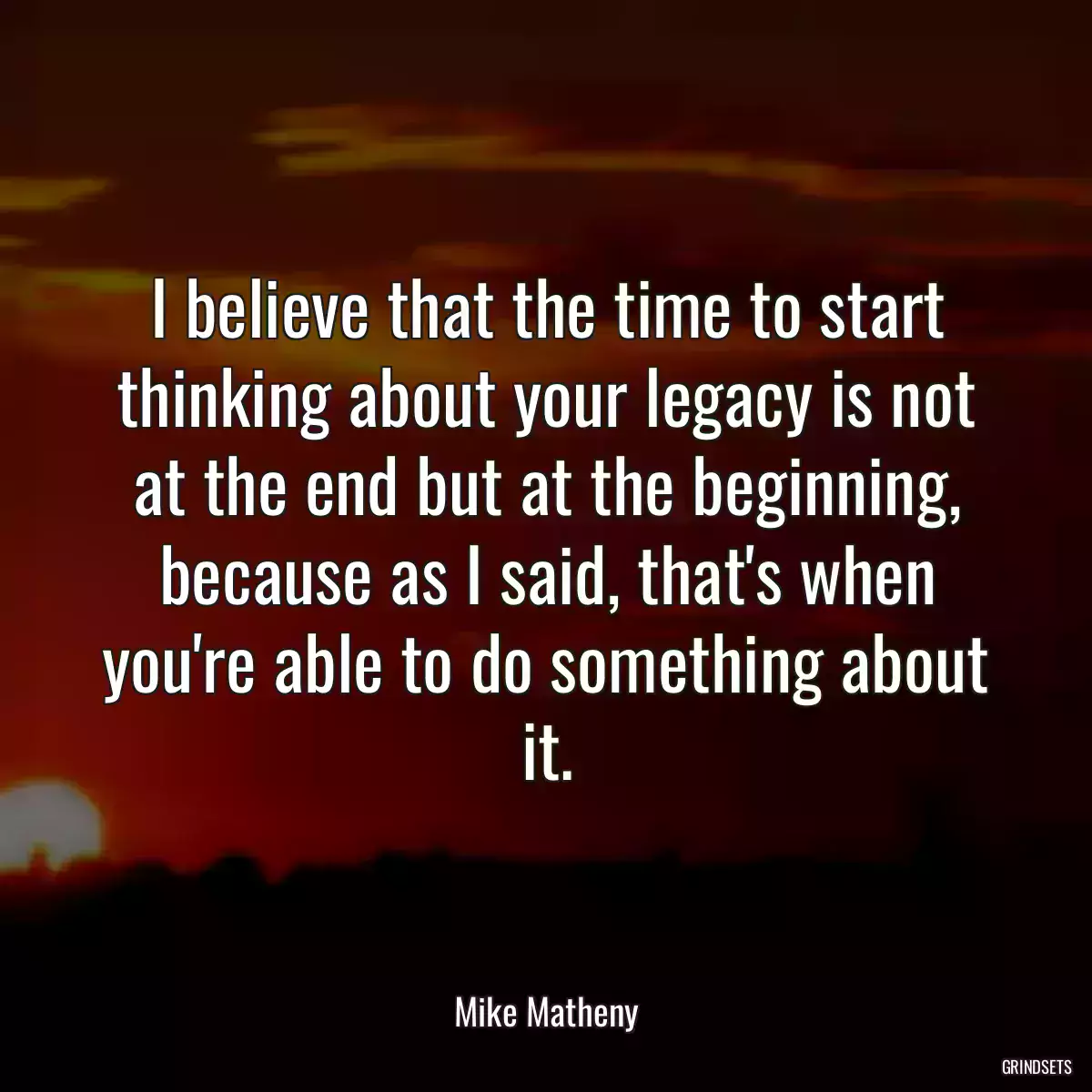 I believe that the time to start thinking about your legacy is not at the end but at the beginning, because as I said, that\'s when you\'re able to do something about it.