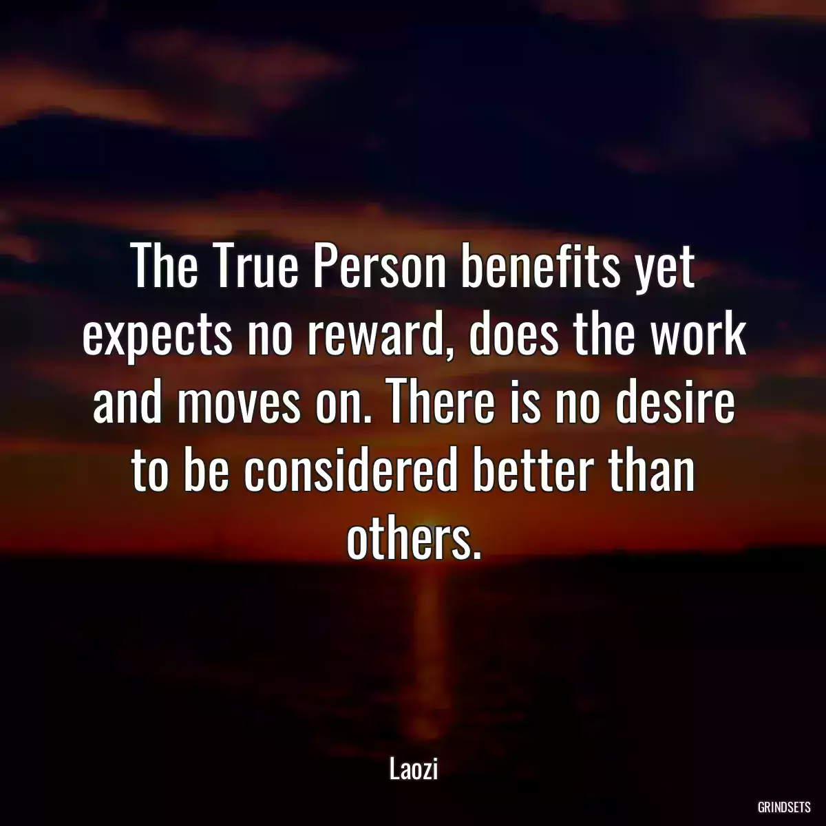 The True Person benefits yet expects no reward, does the work and moves on. There is no desire to be considered better than others.