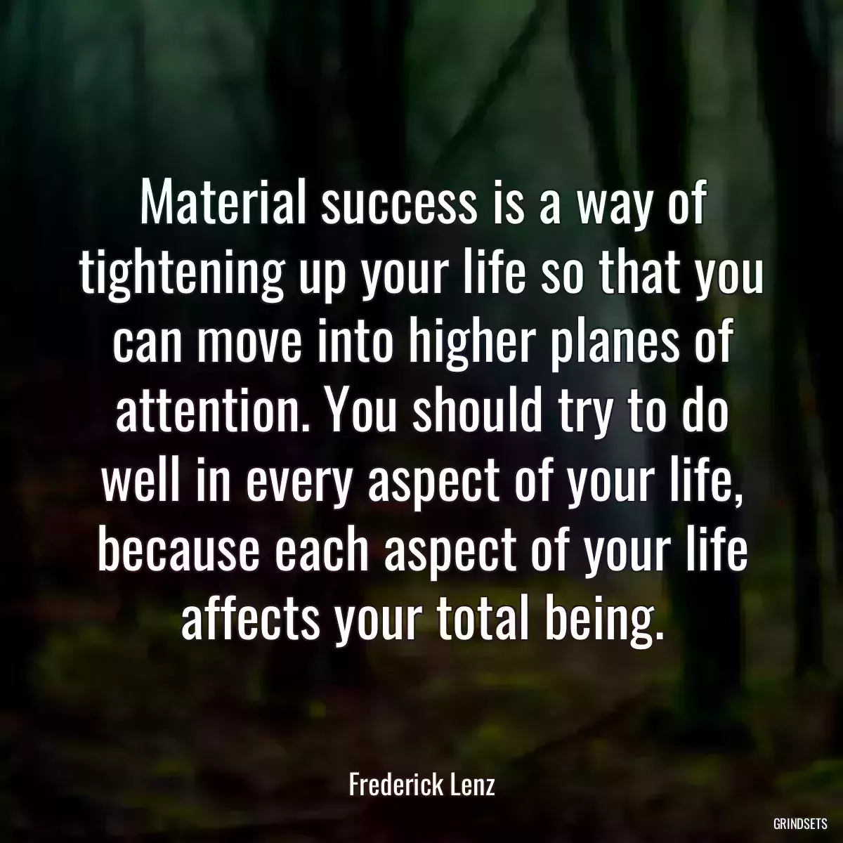 Material success is a way of tightening up your life so that you can move into higher planes of attention. You should try to do well in every aspect of your life, because each aspect of your life affects your total being.