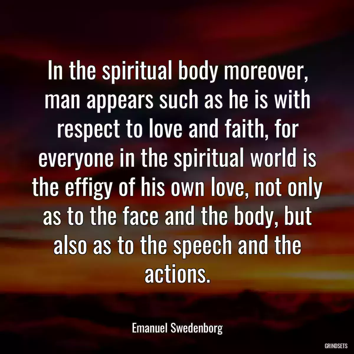 In the spiritual body moreover, man appears such as he is with respect to love and faith, for everyone in the spiritual world is the effigy of his own love, not only as to the face and the body, but also as to the speech and the actions.