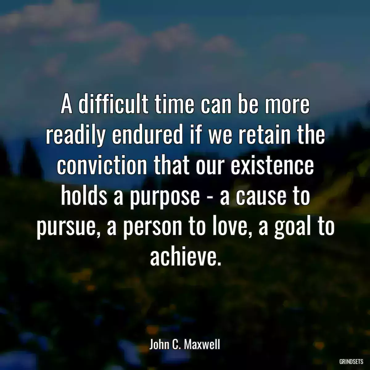 A difficult time can be more readily endured if we retain the conviction that our existence holds a purpose - a cause to pursue, a person to love, a goal to achieve.