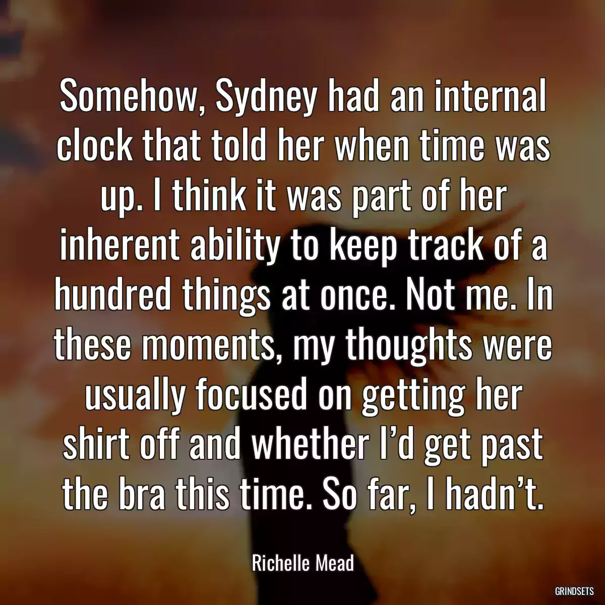 Somehow, Sydney had an internal clock that told her when time was up. I think it was part of her inherent ability to keep track of a hundred things at once. Not me. In these moments, my thoughts were usually focused on getting her shirt off and whether I’d get past the bra this time. So far, I hadn’t.