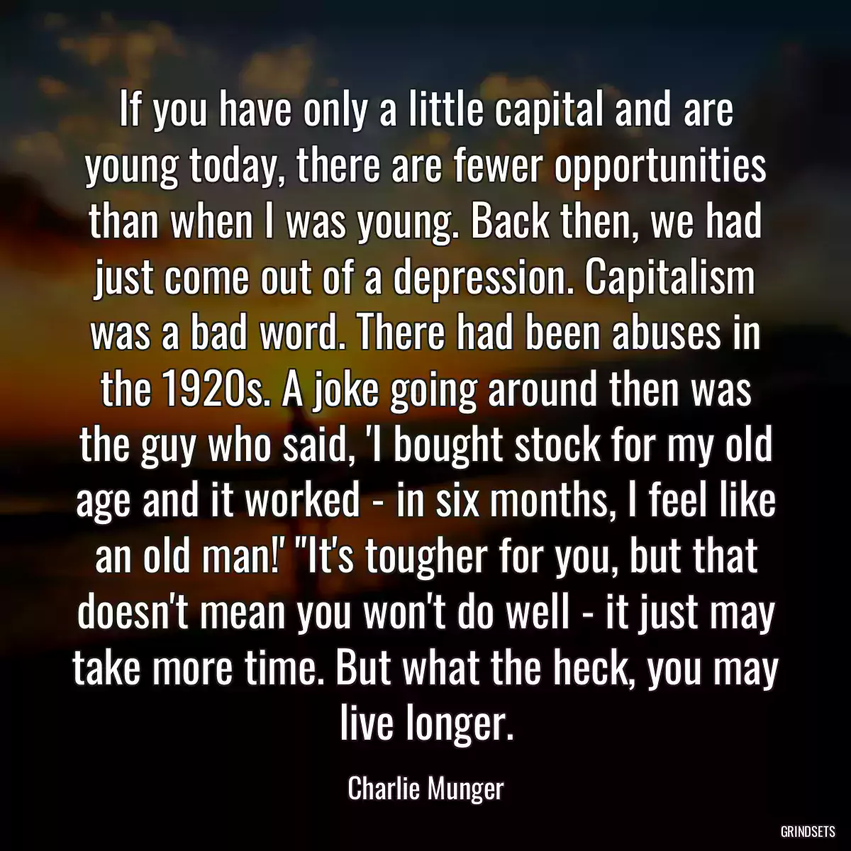 If you have only a little capital and are young today, there are fewer opportunities than when I was young. Back then, we had just come out of a depression. Capitalism was a bad word. There had been abuses in the 1920s. A joke going around then was the guy who said, \'I bought stock for my old age and it worked - in six months, I feel like an old man!\' \