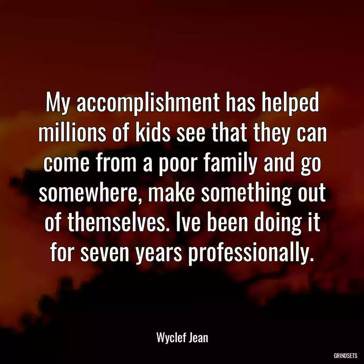 My accomplishment has helped millions of kids see that they can come from a poor family and go somewhere, make something out of themselves. Ive been doing it for seven years professionally.