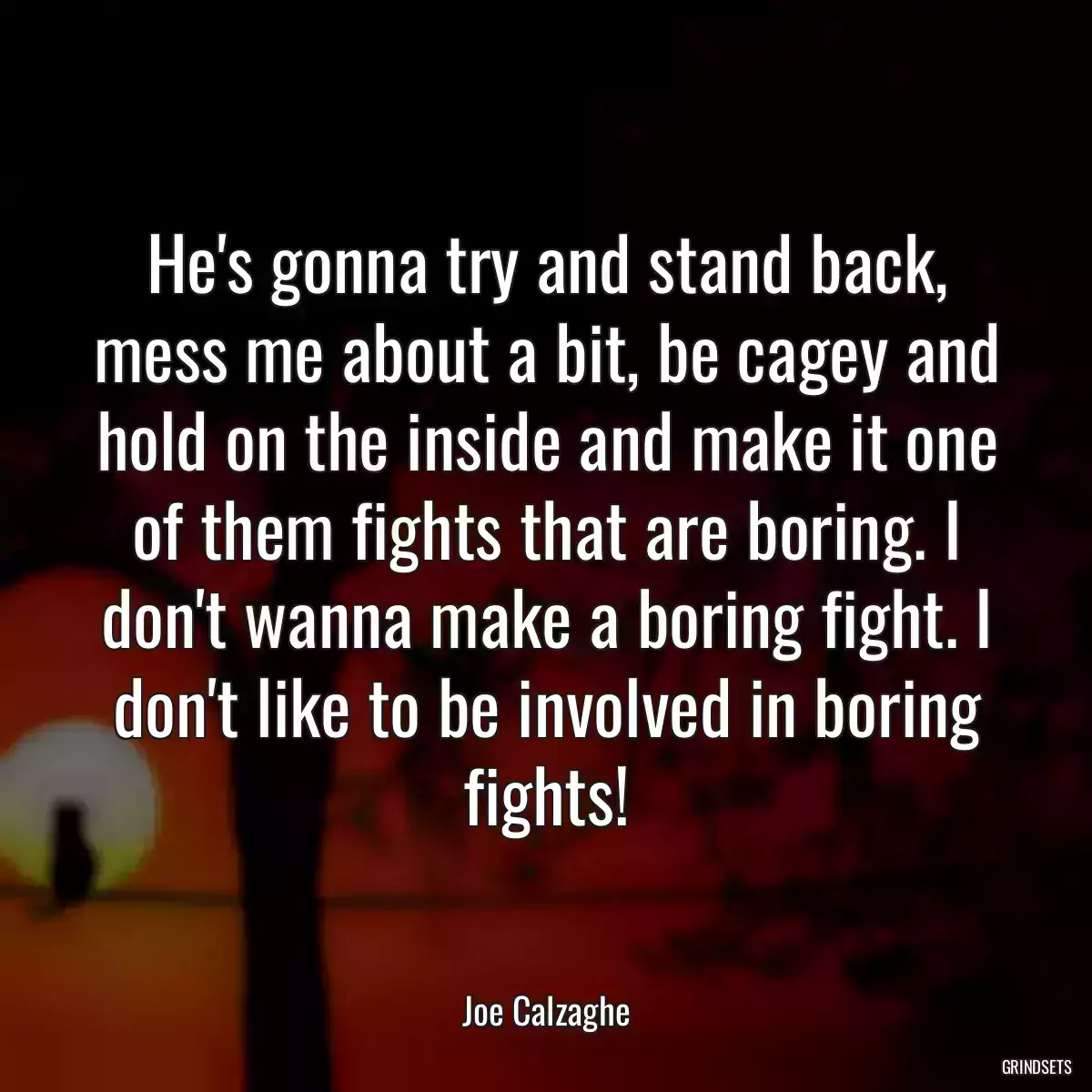 He\'s gonna try and stand back, mess me about a bit, be cagey and hold on the inside and make it one of them fights that are boring. I don\'t wanna make a boring fight. I don\'t like to be involved in boring fights!